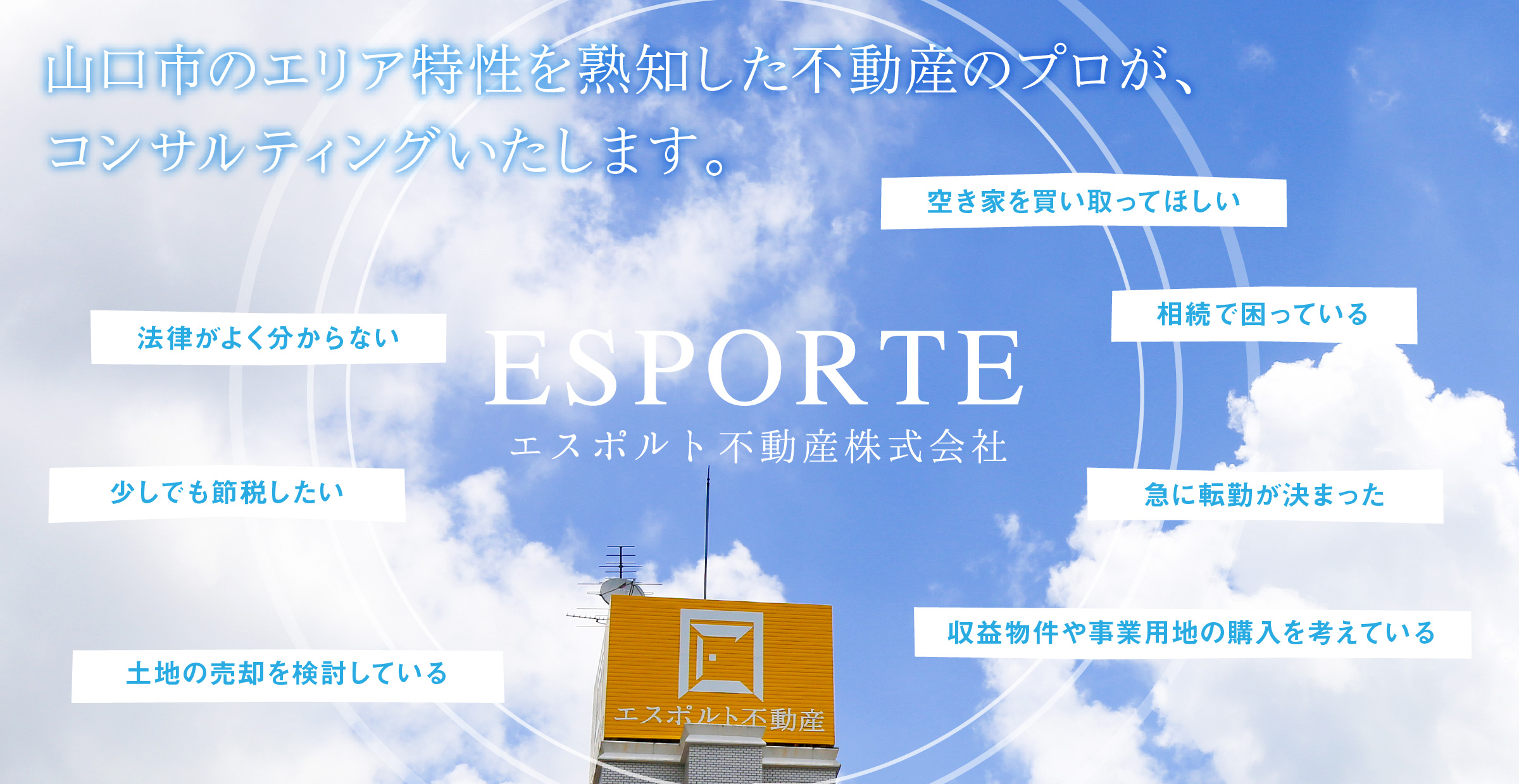 エスポルト不動産株式会社・山口市のエリア特性を熟知した不動産のプロが、コンサルティングいたします。「相続で困っている」「土地の売却を検討している」「空き家を買い取ってほしい」「少しでも節税したい」「急に転勤が決まった」「法律がよく分からない」「収益物件や事業用地の購入を考えている」